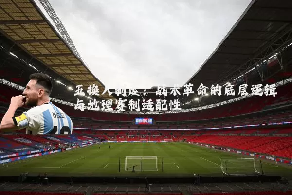 五换人制度：战术革命的底层逻辑与地理赛制适配性