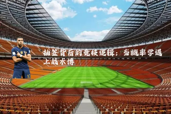 抽签背后的竞技逻辑:当概率学遇上战术博弈
